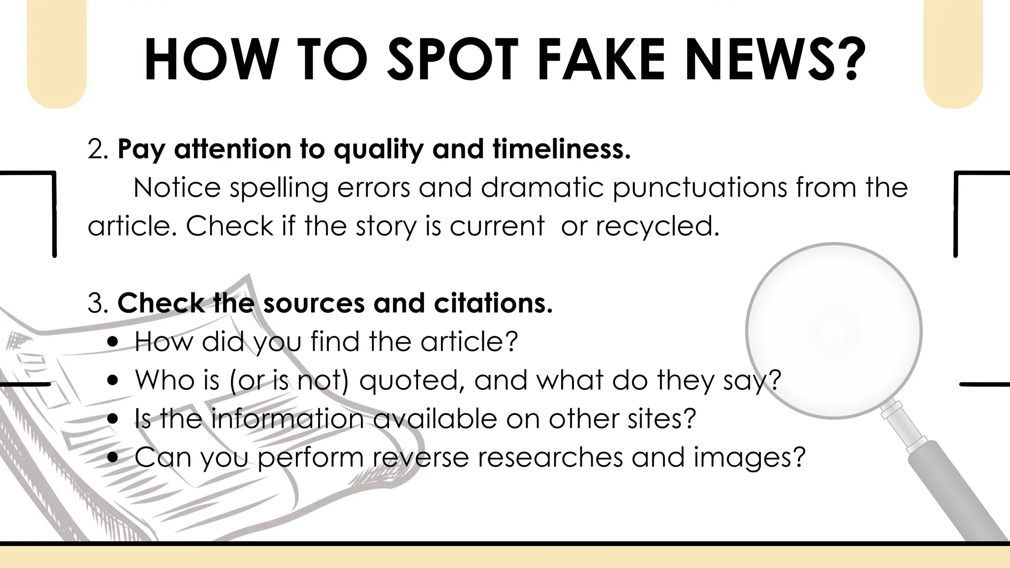 HOW TO SPOT FAKE NEWS?
2. Pay attention to quality and timeliness.
Notice spelling errors and dramatic punctuations from the
article. Check if the story is current or recycled.
3. Check the sources and citations.
How did you find the article?
Who is (or is not) quoted, and what do they say?
Is the information available on other sites?
Can you perform reverse researches and images?
 