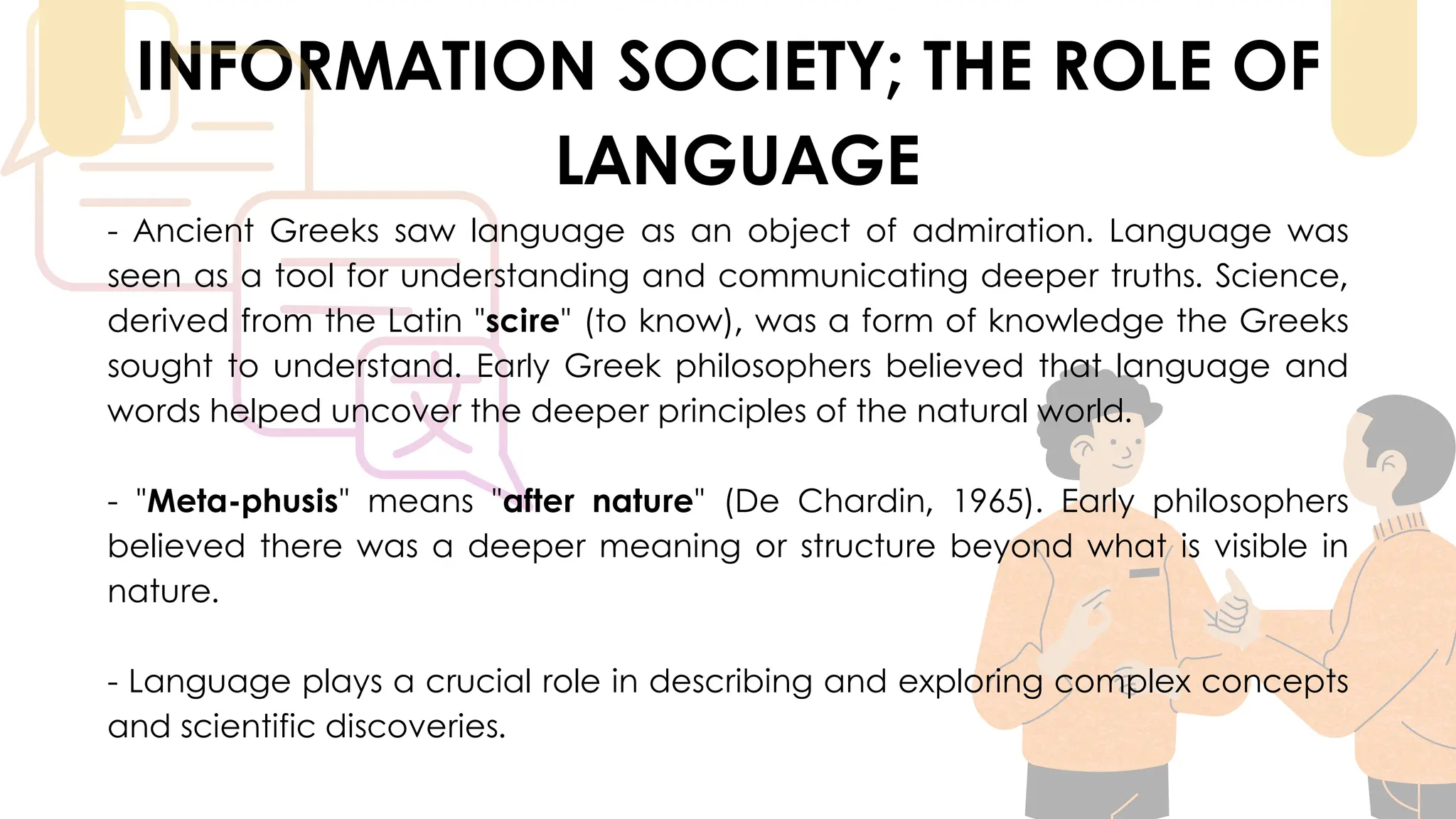 INFORMATION SOCIETY; THE ROLE OF
LANGUAGE
- Ancient Greeks saw language as an object of admiration. Language was
seen as a tool for understanding and communicating deeper truths. Science,
derived from the Latin "scire" (to know), was a form of knowledge the Greeks
sought to understand. Early Greek philosophers believed that language and
words helped uncover the deeper principles of the natural world.
- "Meta-phusis" means "after nature" (De Chardin, 1965). Early philosophers
believed there was a deeper meaning or structure beyond what is visible in
nature.
- Language plays a crucial role in describing and exploring complex concepts
and scientific discoveries.
 
