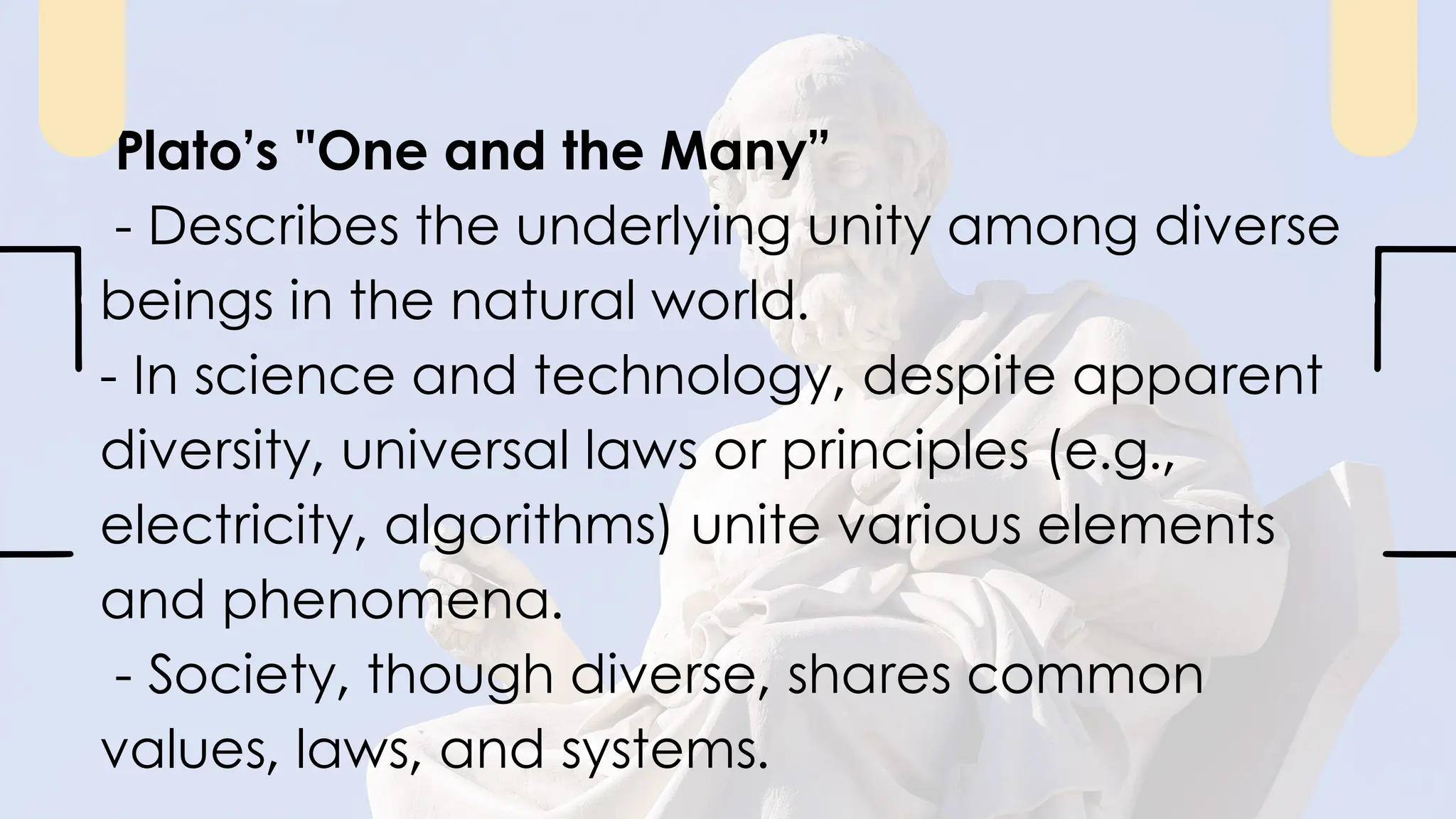 Plato’s "One and the Many”
- Describes the underlying unity among diverse
beings in the natural world.
- In science and technology, despite apparent
diversity, universal laws or principles (e.g.,
electricity, algorithms) unite various elements
and phenomena.
- Society, though diverse, shares common
values, laws, and systems.
 