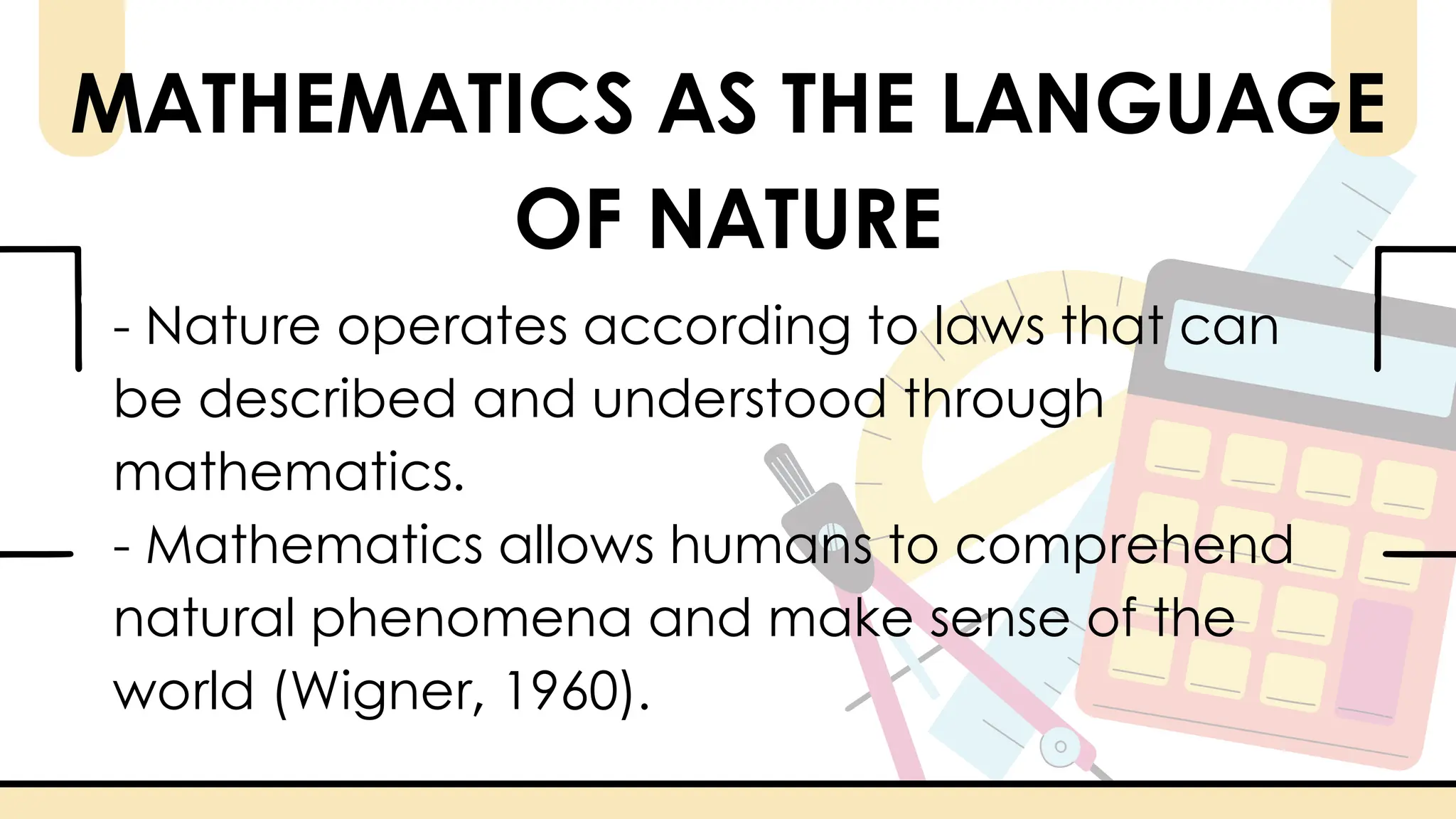 - Nature operates according to laws that can
be described and understood through
mathematics.
- Mathematics allows humans to comprehend
natural phenomena and make sense of the
world (Wigner, 1960).
MATHEMATICS AS THE LANGUAGE
OF NATURE
 