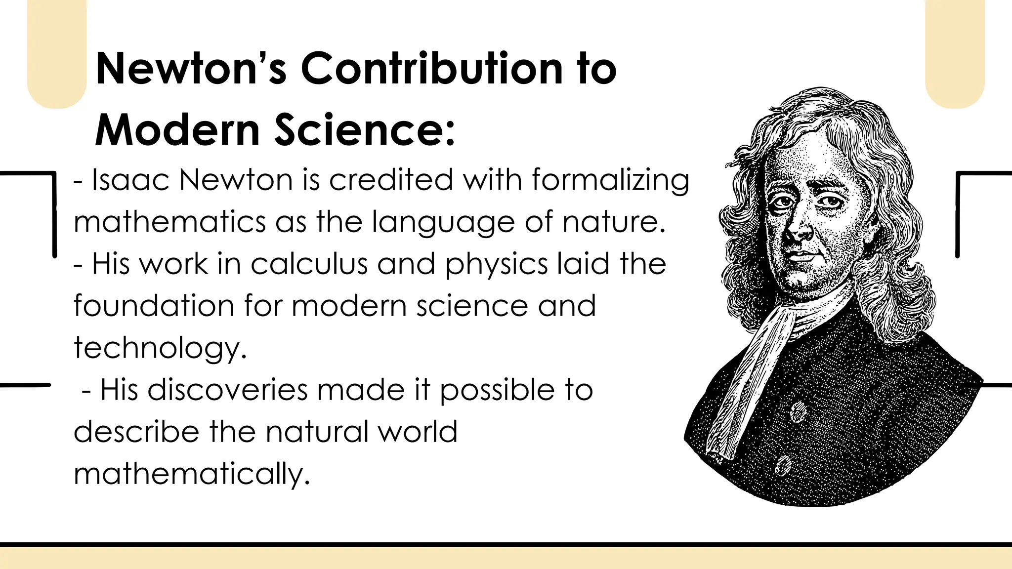 - Isaac Newton is credited with formalizing
mathematics as the language of nature.
- His work in calculus and physics laid the
foundation for modern science and
technology.
- His discoveries made it possible to
describe the natural world
mathematically.
Newton’s Contribution to
Modern Science:
 