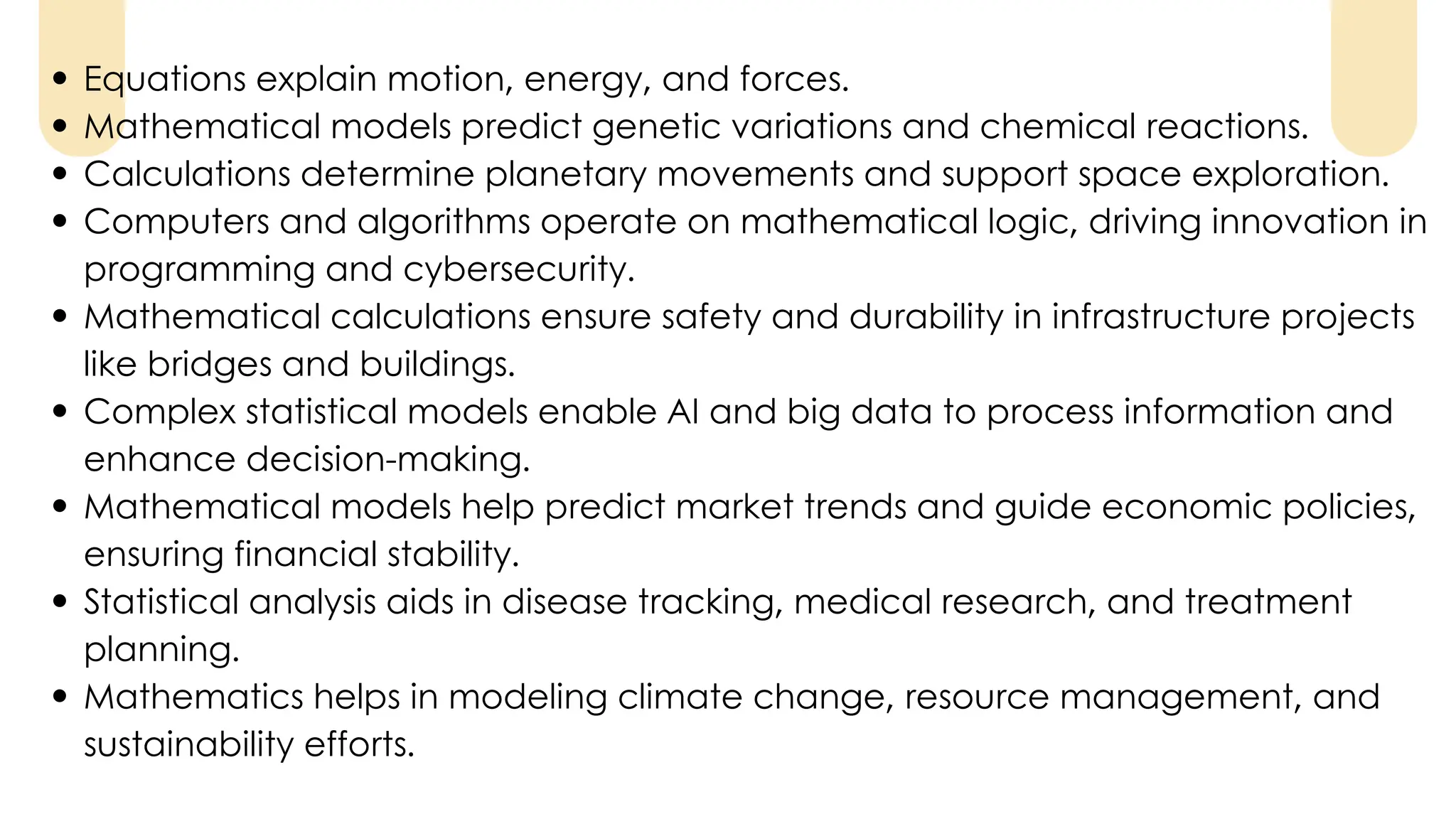 Equations explain motion, energy, and forces.
Mathematical models predict genetic variations and chemical reactions.
Calculations determine planetary movements and support space exploration.
Computers and algorithms operate on mathematical logic, driving innovation in
programming and cybersecurity.
Mathematical calculations ensure safety and durability in infrastructure projects
like bridges and buildings.
Complex statistical models enable AI and big data to process information and
enhance decision-making.
Mathematical models help predict market trends and guide economic policies,
ensuring financial stability.
Statistical analysis aids in disease tracking, medical research, and treatment
planning.
Mathematics helps in modeling climate change, resource management, and
sustainability efforts.
 