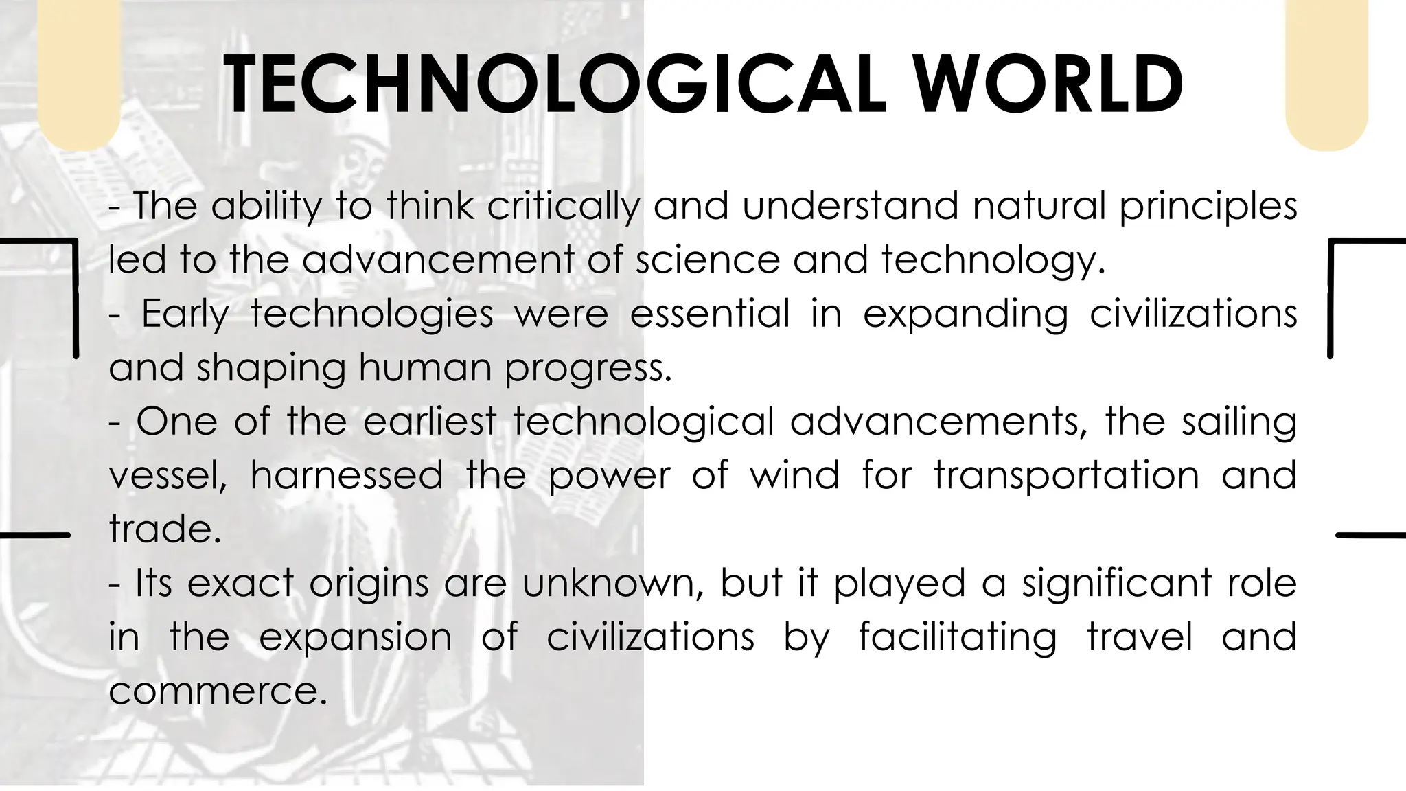 TECHNOLOGICAL WORLD
- The ability to think critically and understand natural principles
led to the advancement of science and technology.
- Early technologies were essential in expanding civilizations
and shaping human progress.
- One of the earliest technological advancements, the sailing
vessel, harnessed the power of wind for transportation and
trade.
- Its exact origins are unknown, but it played a significant role
in the expansion of civilizations by facilitating travel and
commerce.
 