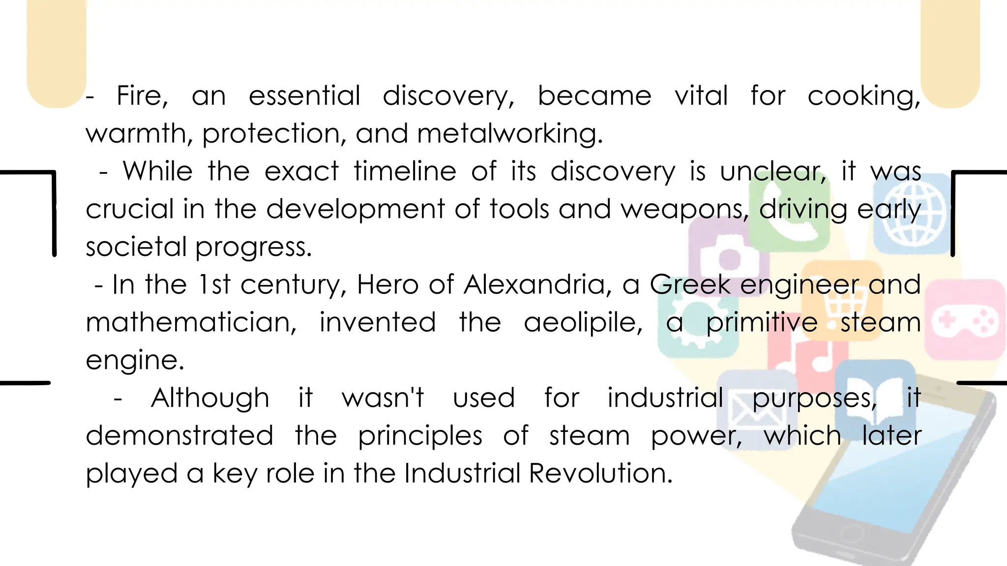 - Fire, an essential discovery, became vital for cooking,
warmth, protection, and metalworking.
- While the exact timeline of its discovery is unclear, it was
crucial in the development of tools and weapons, driving early
societal progress.
- In the 1st century, Hero of Alexandria, a Greek engineer and
mathematician, invented the aeolipile, a primitive steam
engine.
- Although it wasn't used for industrial purposes, it
demonstrated the principles of steam power, which later
played a key role in the Industrial Revolution.
 