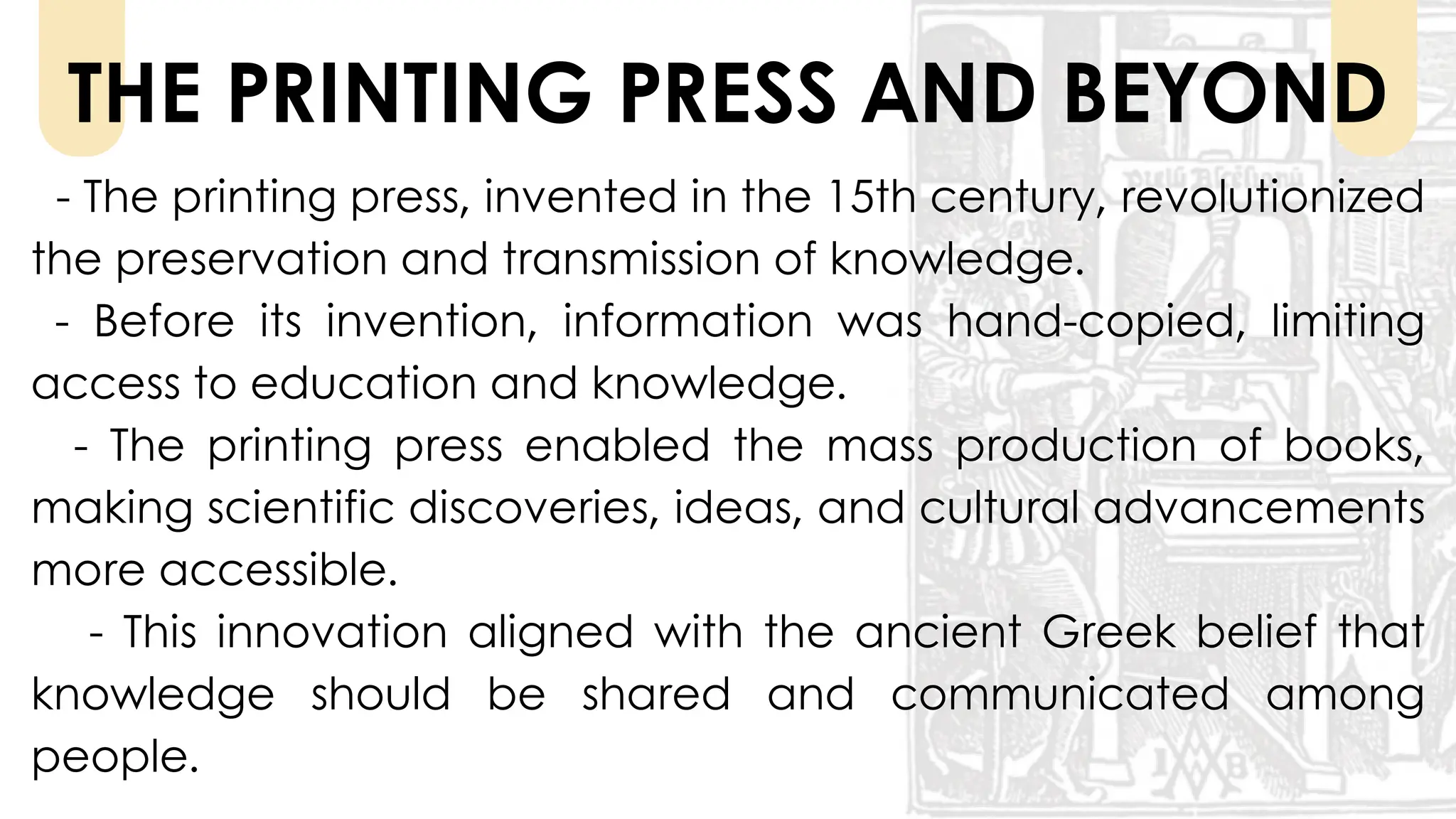 - The printing press, invented in the 15th century, revolutionized
the preservation and transmission of knowledge.
- Before its invention, information was hand-copied, limiting
access to education and knowledge.
- The printing press enabled the mass production of books,
making scientific discoveries, ideas, and cultural advancements
more accessible.
- This innovation aligned with the ancient Greek belief that
knowledge should be shared and communicated among
people.
THE PRINTING PRESS AND BEYOND
 