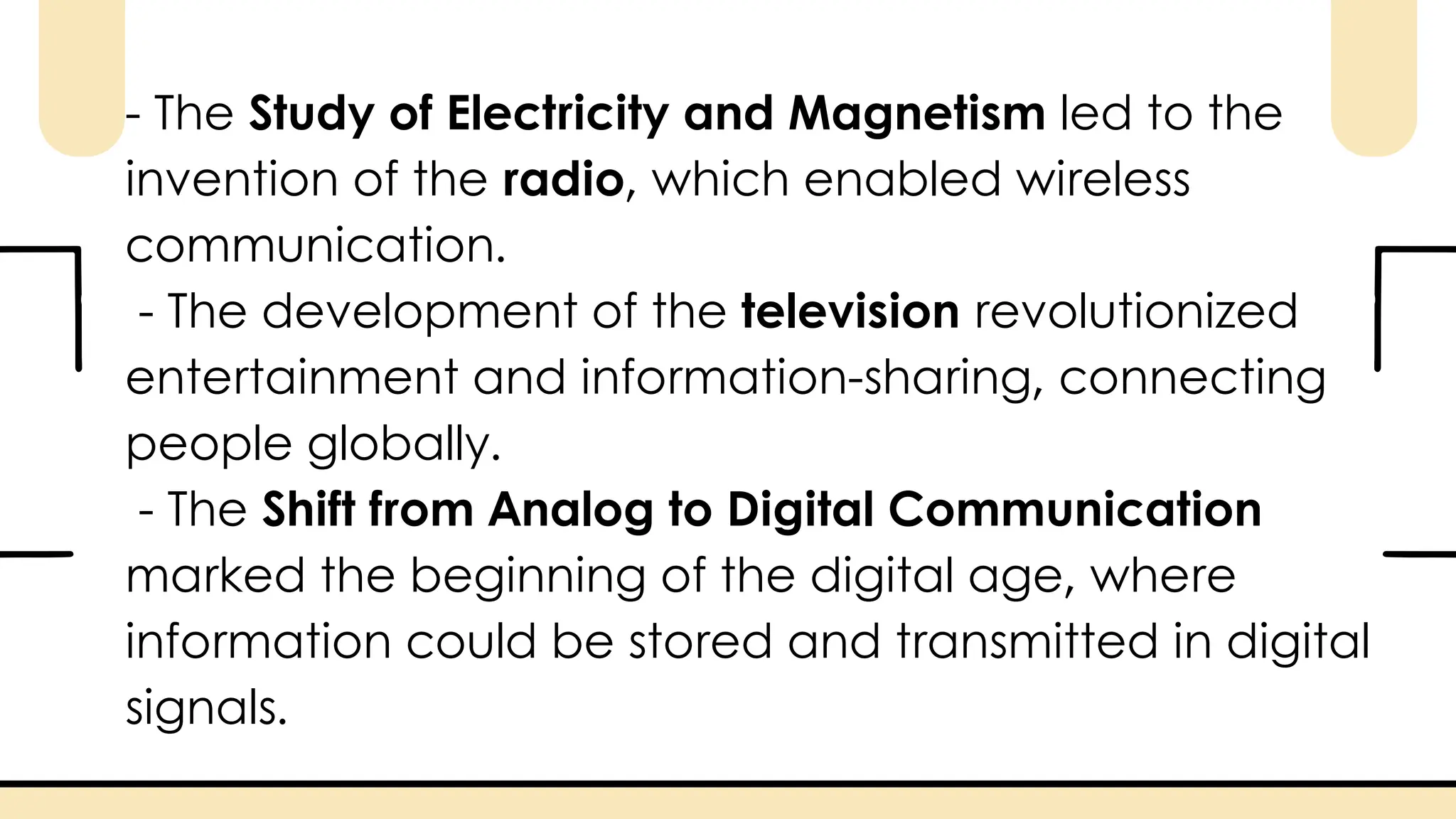 - The Study of Electricity and Magnetism led to the
invention of the radio, which enabled wireless
communication.
- The development of the television revolutionized
entertainment and information-sharing, connecting
people globally.
- The Shift from Analog to Digital Communication
marked the beginning of the digital age, where
information could be stored and transmitted in digital
signals.
 
