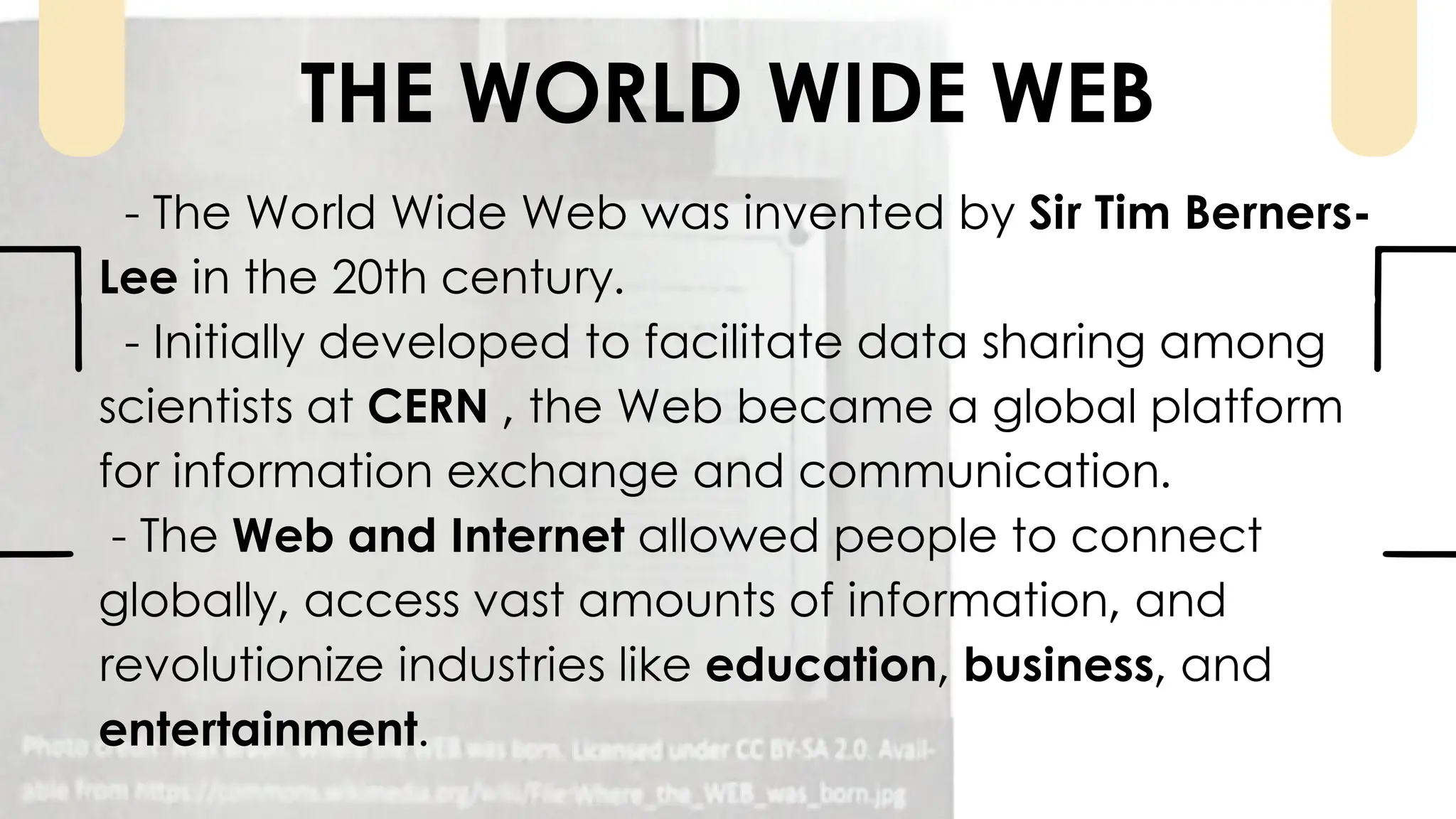 - The World Wide Web was invented by Sir Tim Berners-
Lee in the 20th century.
- Initially developed to facilitate data sharing among
scientists at CERN , the Web became a global platform
for information exchange and communication.
- The Web and Internet allowed people to connect
globally, access vast amounts of information, and
revolutionize industries like education, business, and
entertainment.
THE WORLD WIDE WEB
 
