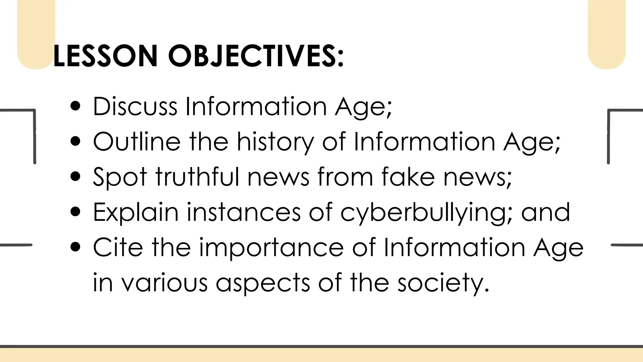 LESSON OBJECTIVES:
Discuss Information Age;
Outline the history of Information Age;
Spot truthful news from fake news;
Explain instances of cyberbullying; and
Cite the importance of Information Age
in various aspects of the society.
 