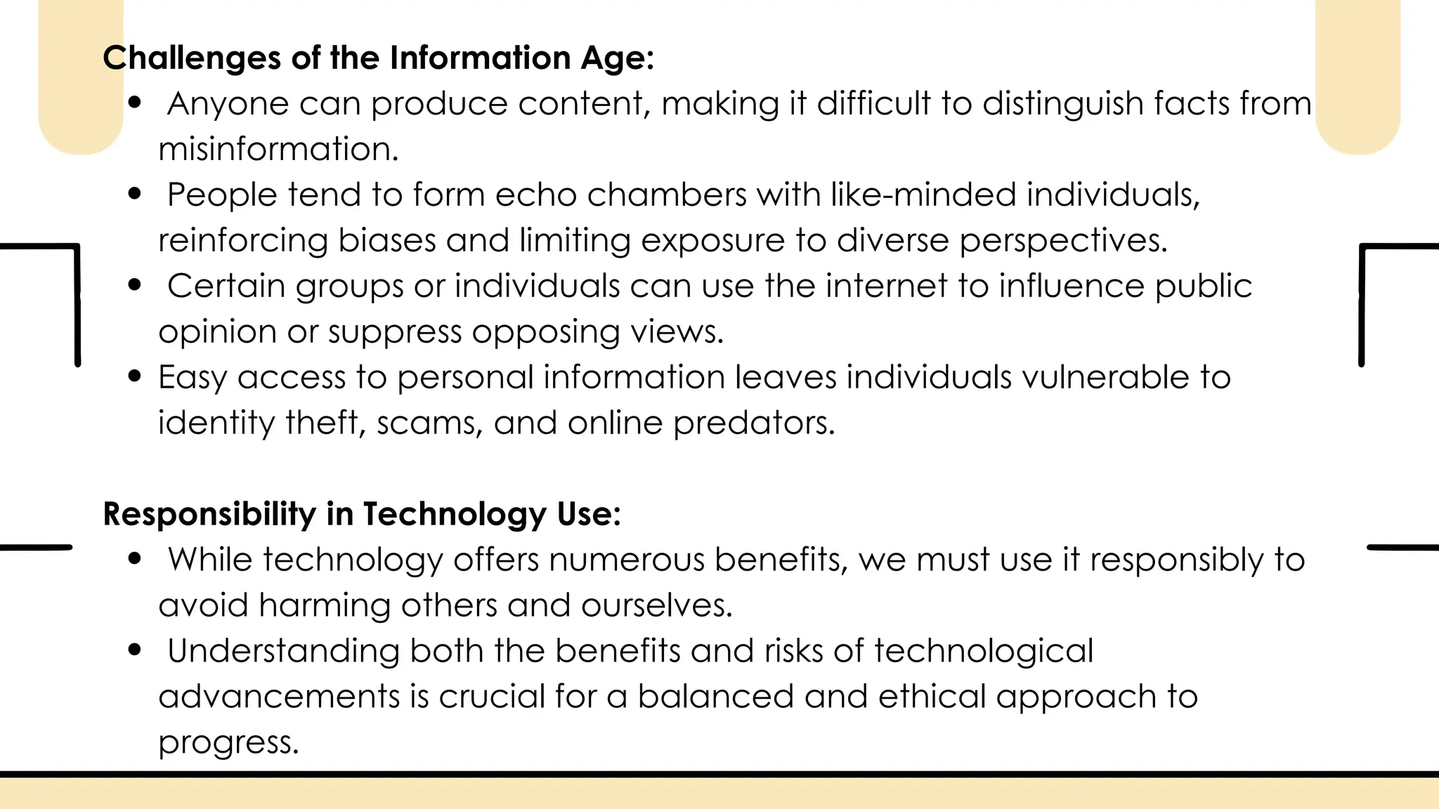 Challenges of the Information Age:
Anyone can produce content, making it difficult to distinguish facts from
misinformation.
People tend to form echo chambers with like-minded individuals,
reinforcing biases and limiting exposure to diverse perspectives.
Certain groups or individuals can use the internet to influence public
opinion or suppress opposing views.
Easy access to personal information leaves individuals vulnerable to
identity theft, scams, and online predators.
Responsibility in Technology Use:
While technology offers numerous benefits, we must use it responsibly to
avoid harming others and ourselves.
Understanding both the benefits and risks of technological
advancements is crucial for a balanced and ethical approach to
progress.
 