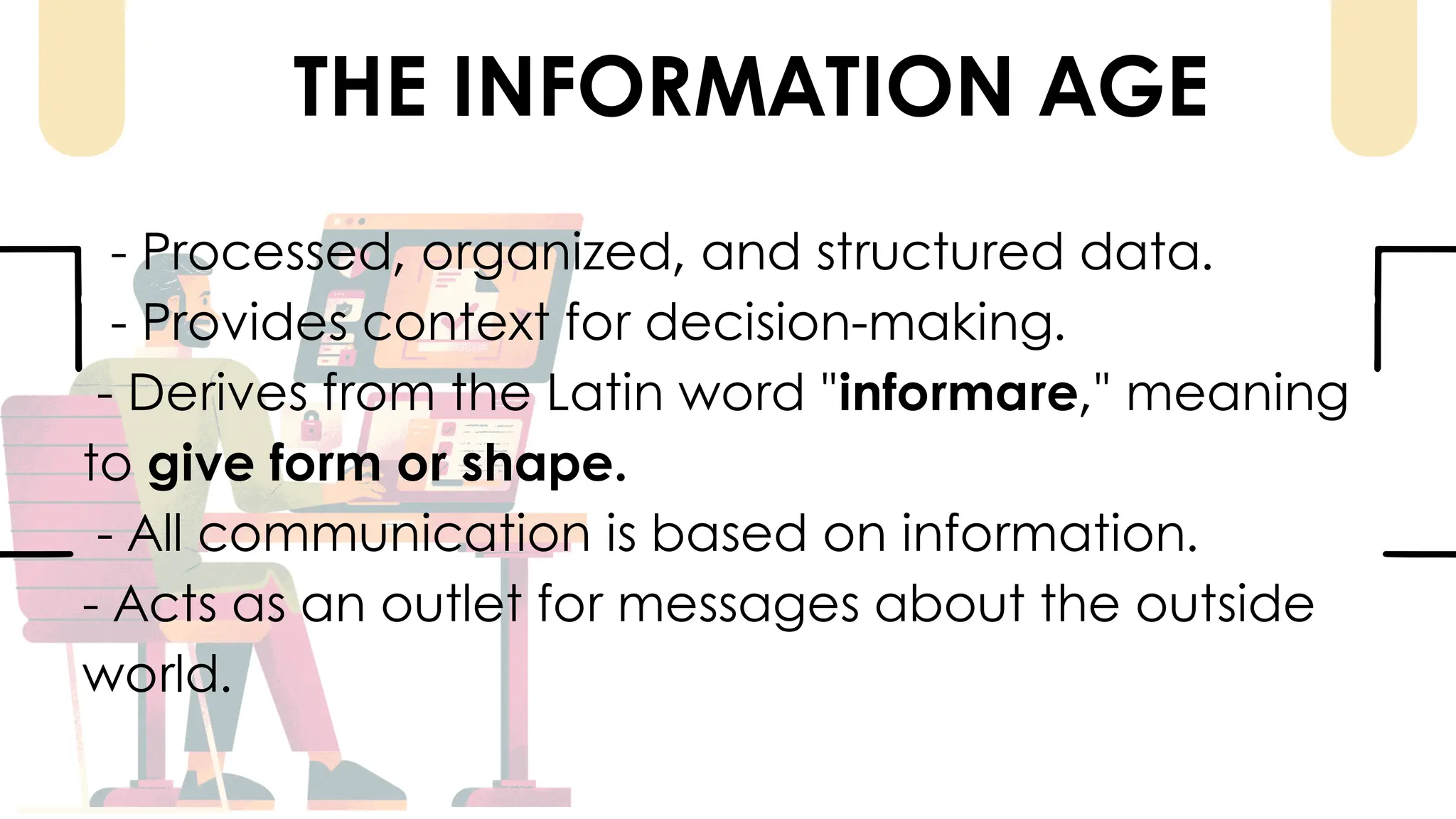 THE INFORMATION AGE
- Processed, organized, and structured data.
- Provides context for decision-making.
- Derives from the Latin word "informare," meaning
to give form or shape.
- All communication is based on information.
- Acts as an outlet for messages about the outside
world.
 