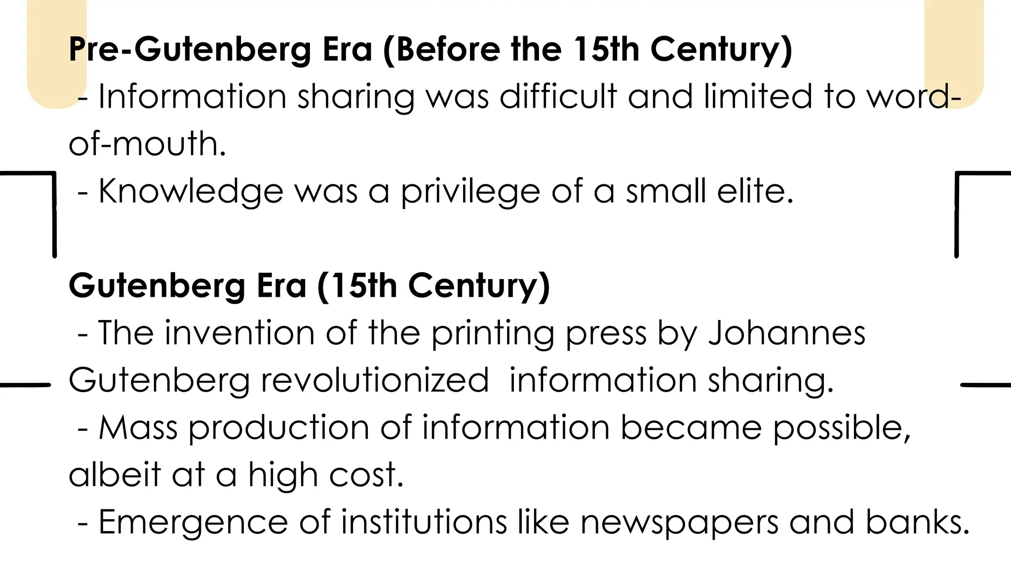 Pre-Gutenberg Era (Before the 15th Century)
- Information sharing was difficult and limited to word-
of-mouth.
- Knowledge was a privilege of a small elite.
Gutenberg Era (15th Century)
- The invention of the printing press by Johannes
Gutenberg revolutionized information sharing.
- Mass production of information became possible,
albeit at a high cost.
- Emergence of institutions like newspapers and banks.
 