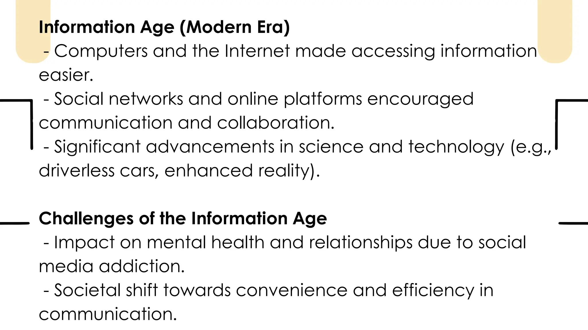 Information Age (Modern Era)
- Computers and the Internet made accessing information
easier.
- Social networks and online platforms encouraged
communication and collaboration.
- Significant advancements in science and technology (e.g.,
driverless cars, enhanced reality).
Challenges of the Information Age
- Impact on mental health and relationships due to social
media addiction.
- Societal shift towards convenience and efficiency in
communication.
 