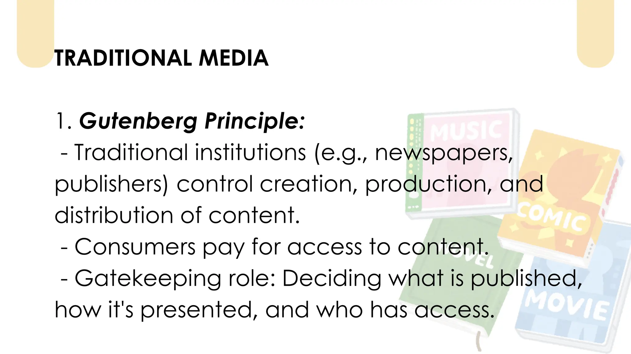 TRADITIONAL MEDIA
1. Gutenberg Principle:
- Traditional institutions (e.g., newspapers,
publishers) control creation, production, and
distribution of content.
- Consumers pay for access to content.
- Gatekeeping role: Deciding what is published,
how it's presented, and who has access.
 
