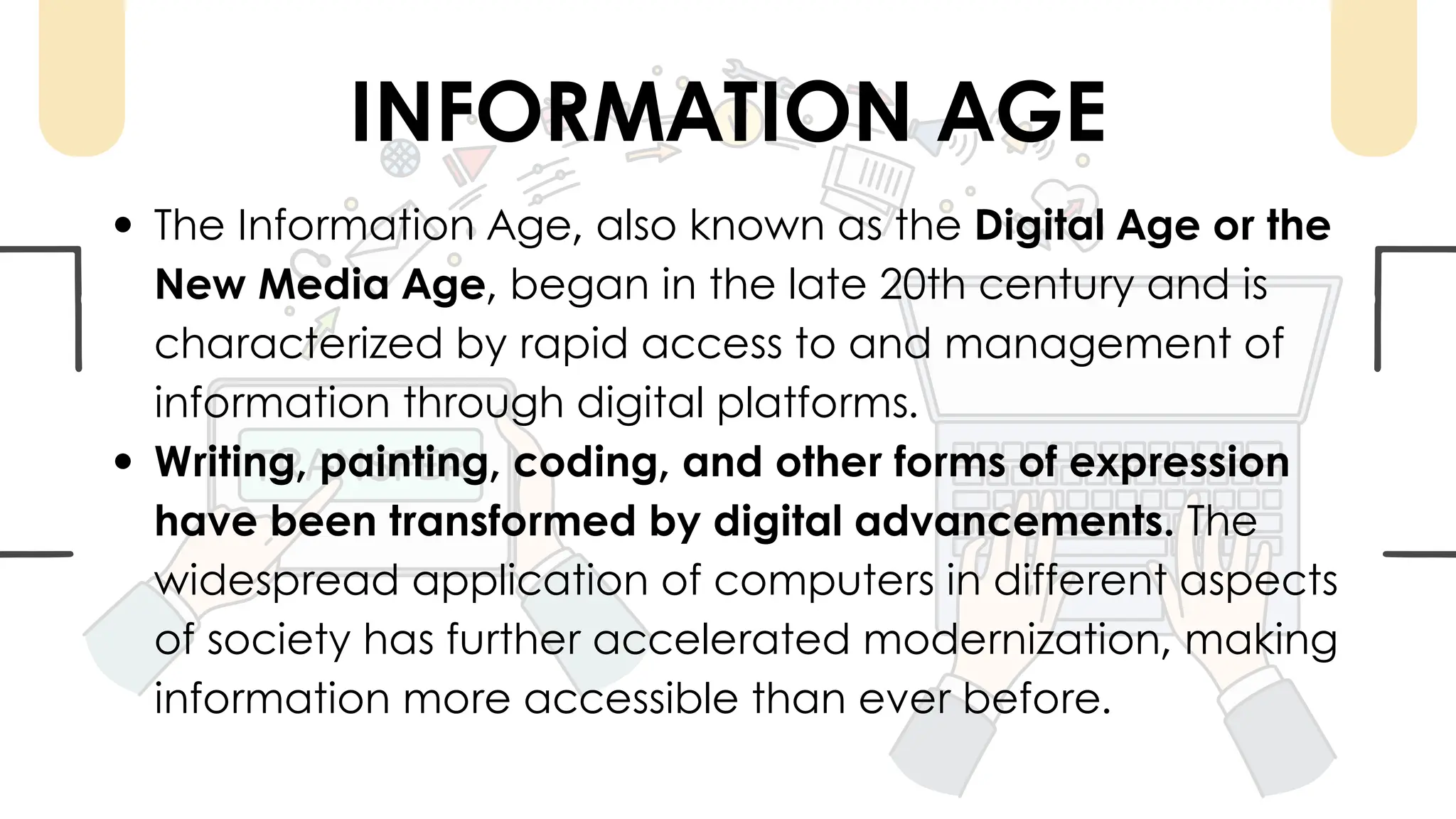 The Information Age, also known as the Digital Age or the
New Media Age, began in the late 20th century and is
characterized by rapid access to and management of
information through digital platforms.
Writing, painting, coding, and other forms of expression
have been transformed by digital advancements. The
widespread application of computers in different aspects
of society has further accelerated modernization, making
information more accessible than ever before.
INFORMATION AGE
 
