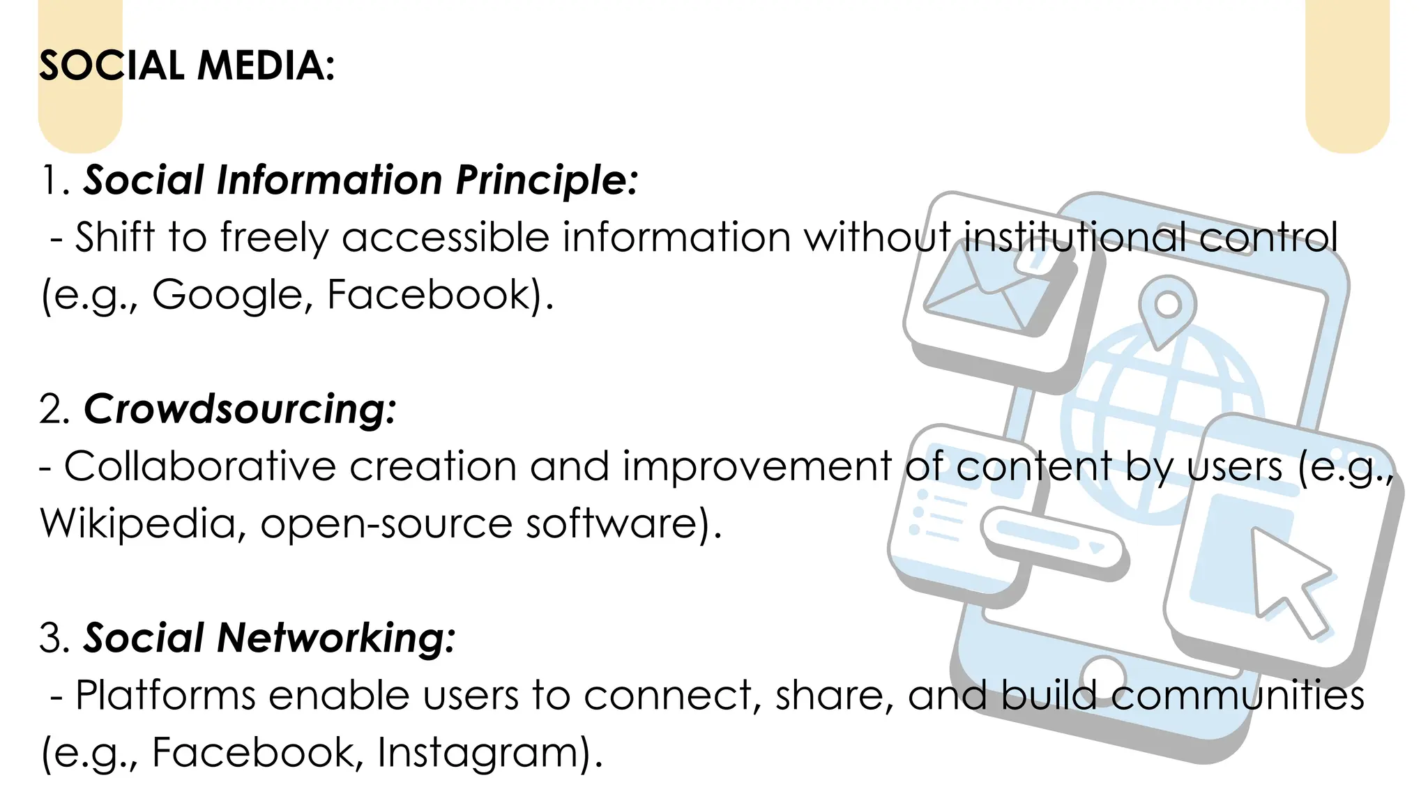 SOCIAL MEDIA:
1. Social Information Principle:
- Shift to freely accessible information without institutional control
(e.g., Google, Facebook).
2. Crowdsourcing:
- Collaborative creation and improvement of content by users (e.g.,
Wikipedia, open-source software).
3. Social Networking:
- Platforms enable users to connect, share, and build communities
(e.g., Facebook, Instagram).
 