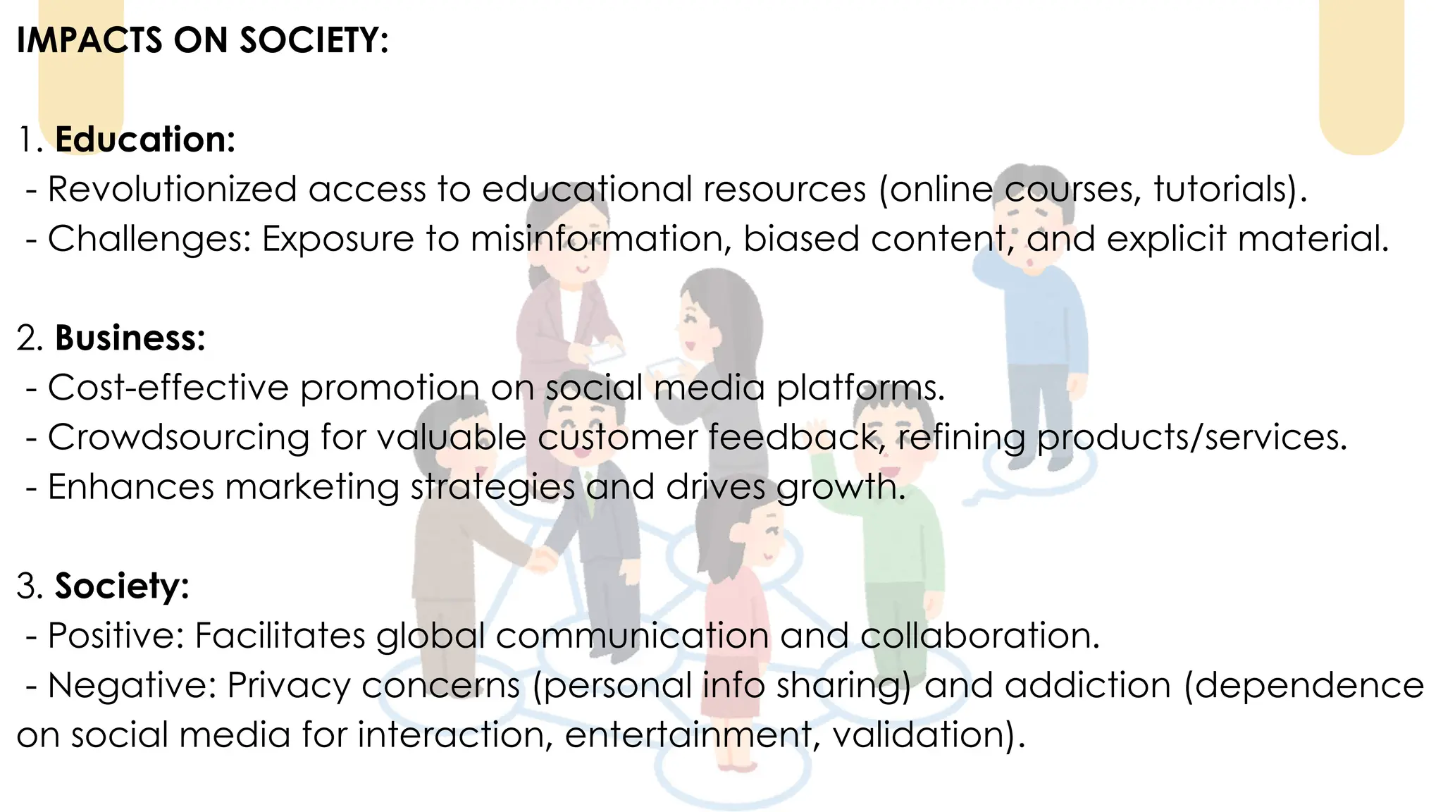 IMPACTS ON SOCIETY:
1. Education:
- Revolutionized access to educational resources (online courses, tutorials).
- Challenges: Exposure to misinformation, biased content, and explicit material.
2. Business:
- Cost-effective promotion on social media platforms.
- Crowdsourcing for valuable customer feedback, refining products/services.
- Enhances marketing strategies and drives growth.
3. Society:
- Positive: Facilitates global communication and collaboration.
- Negative: Privacy concerns (personal info sharing) and addiction (dependence
on social media for interaction, entertainment, validation).
 