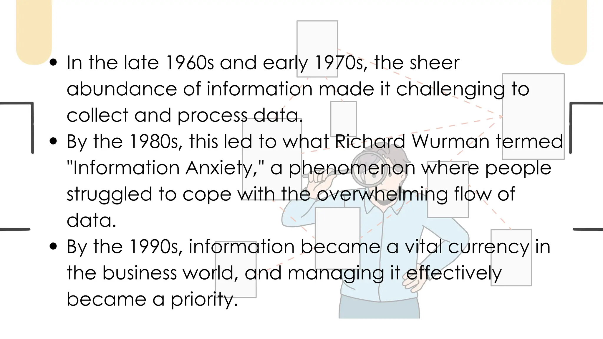 In the late 1960s and early 1970s, the sheer
abundance of information made it challenging to
collect and process data.
By the 1980s, this led to what Richard Wurman termed
"Information Anxiety," a phenomenon where people
struggled to cope with the overwhelming flow of
data.
By the 1990s, information became a vital currency in
the business world, and managing it effectively
became a priority.
 