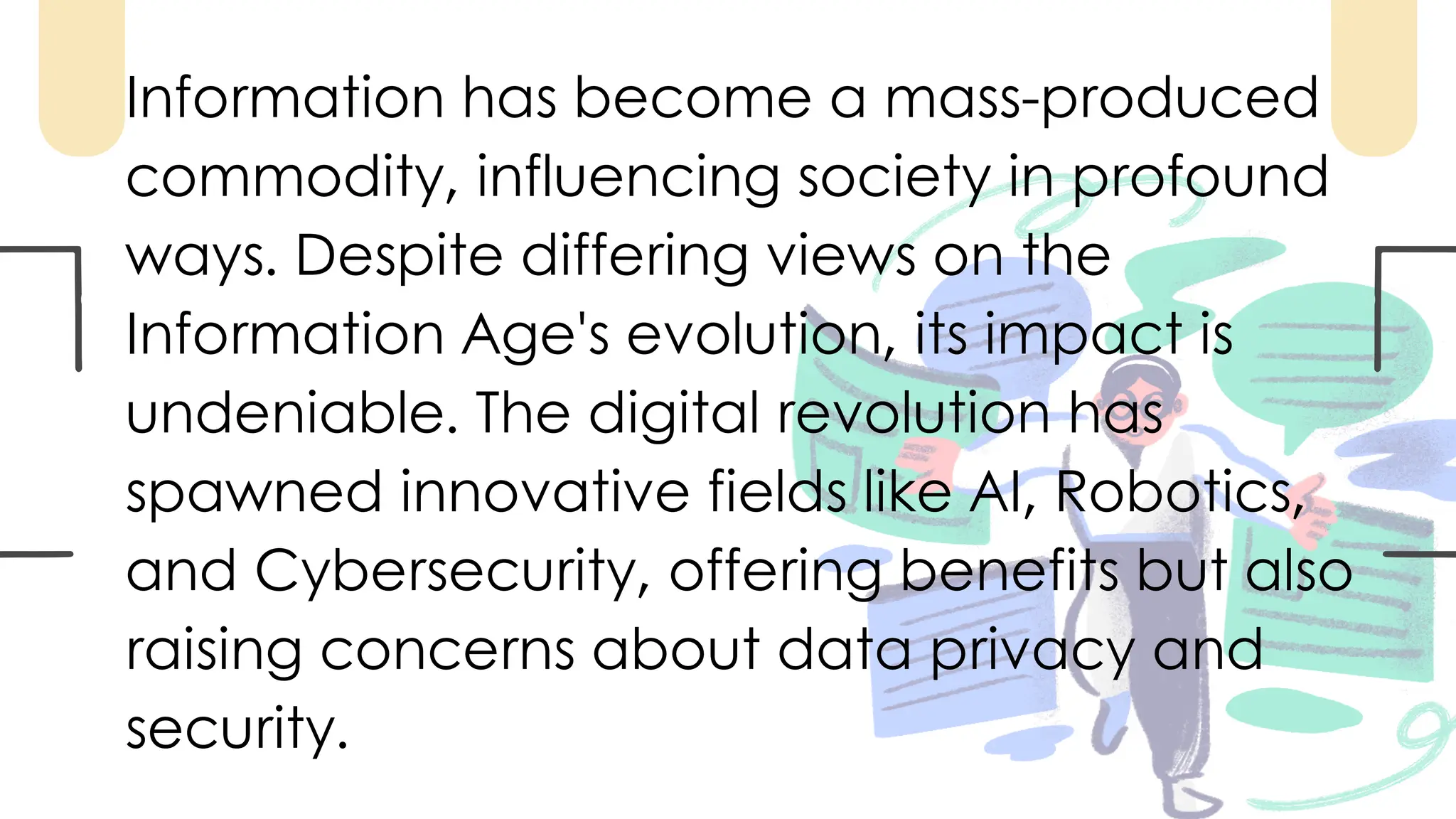Information has become a mass-produced
commodity, influencing society in profound
ways. Despite differing views on the
Information Age's evolution, its impact is
undeniable. The digital revolution has
spawned innovative fields like AI, Robotics,
and Cybersecurity, offering benefits but also
raising concerns about data privacy and
security.
 