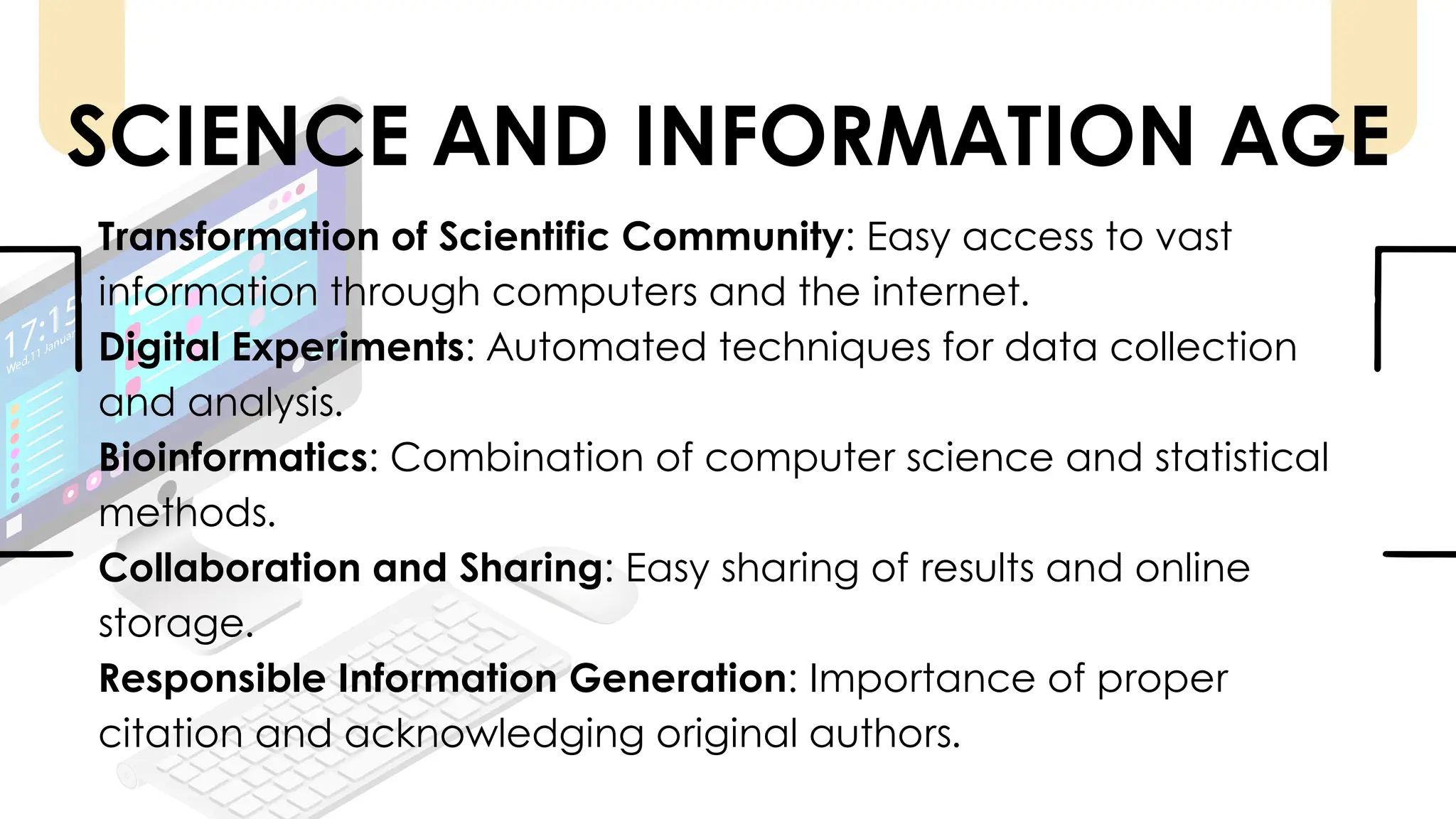 Transformation of Scientific Community: Easy access to vast
information through computers and the internet.
Digital Experiments: Automated techniques for data collection
and analysis.
Bioinformatics: Combination of computer science and statistical
methods.
Collaboration and Sharing: Easy sharing of results and online
storage.
Responsible Information Generation: Importance of proper
citation and acknowledging original authors.
SCIENCE AND INFORMATION AGE
 