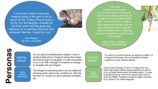 “I know that I need to exercise,
however going to the gym is not an
option for me. Today’s fitness hype is
not for me. My daughter showed me
the iPad which had this great app,
allowing me to exercise whenever and
whatever I feel like. I might try it out…”

Personas

Beth Philipps
59 years, housewife

DIGITAL
USAGE

UGym
USAGE
INTENTION

I’m not used to smartphones or tablets. I have a
simple mobile phone, however having discovered
the iPad through my daughter, it made me excited
to try it out. Will I manage it? It seems so strange
to navigate with your fingers.
The thought of exercising within my four walls and
choosing what I want to do, comforts me. Also the
fact that I’m not tied to a strict schedule motivates
me.

“I am very
excited to try this app
out, as it will help me staying fit,
explore new classes and stay up
to date of what the latest trends
are. I am sure that in my region
other people are going to join as
well, especially since it has this
great translation option, allowing
to follow classes from another part
of the world”
Olga Afonina, engaged,
35 years, Sales Manager

DIGITAL
USAGE

UGym
USAGE
INTENTION

I’m used to my Android phone, as well as my tablet. I’m
a frequent technology user and therefore consider
myself as an early majority adopter.

I found UGym through a friend. I’m happy that I can
follow high quality Pilates classes regularly, as well as
to try out latest trends within the fitness sector. I’m quite
frustrated because I don’t find a decent place here to
work out Pilates. Therefore I would be highly motivated
to try UGym in my native language.

 