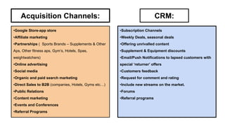 Acquisition Channels:

CRM:

•Google Store-app store

•Subscription Channels

•Affiliate marketing

•Weekly Deals, seasonal deals

•Partnerships ( Sports Brands – Supplements & Other

•Offering unrivalled content

Aps, Other fitness aps, Gym’s, Hotels, Spas,

•Supplement & Equipment discounts

weightwatchers)

•Email/Push Notifications to lapsed customers with

•Online advertising

special ‘returner’ offers

•Social media

•Customers feedback

•Organic and paid search marketing

•Request for comment and rating

•Direct Sales to B2B (companies, Hotels, Gyms etc…)

•Include new streams on the market.

•Public Relations

•Forums

•Content marketing

•Referral programs

•Events and Conferences
•Referral Programs

 