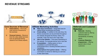 REVENUE STREAMS

Core Sources of Revenue
❏

❏

Subscriptions – This is the
main source of revenue for
the business
Personal trainers – Revenue
from the value added services
such as personal training
sessions from fitness experts.

Affiliate Marketing Activities
❏
❏

❏
❏

❏

Web shop commission – designated area for
selling fitness accessories and books
Cross selling – In addition to the web shop, the
fitness accessories can be promoted throughout
the website alongside the fitness videos. For
example: Yoga mat next to the Yoga video.
Ads on the website – Third party advertising on
the website. For example banner and or text ads
E-newsletters – Selling space on the enewsletters to promote third party
products/services or sending branded partner enewsletters
Subscriptions from partner stores – Offering
commission to stores for referring our services
to their client base.

Referrals and Customer
Retention
❏

❏

Referrals – Building
customer base by offering
attractive plans to
friends/family of existing
clients
Customer Retention
programmes – Offering
special rates to loyal
customers

 