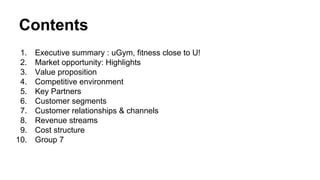 Contents
1.
2.
3.
4.
5.
6.
7.
8.
9.
10.

Executive summary : uGym, fitness close to U!
Market opportunity: Highlights
Value proposition
Competitive environment
Key Partners
Customer segments
Customer relationships & channels
Revenue streams
Cost structure
Group 7

 