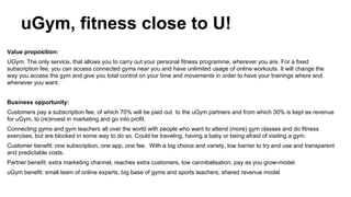 uGym, fitness close to U!
Value proposition:
UGym: The only service, that allows you to carry out your personal fitness programme, wherever you are. For a fixed
subscription fee, you can access connected gyms near you and have unlimited usage of online workouts. It will change the
way you access the gym and give you total control on your time and movements in order to have your trainings where and
whenever you want.
Business opportunity:
Customers pay a subscription fee, of which 70% will be paid out to the uGym partners and from which 30% is kept as revenue
for uGym, to (re)invest in marketing and go into profit.
Connecting gyms and gym teachers all over the world with people who want to attend (more) gym classes and do fitness
exercises, but are blocked in some way to do so. Could be traveling, having a baby or being afraid of visiting a gym.
Customer benefit: one subscription, one app, one fee. With a big choice and variety, low barrier to try and use and transparent
and predictable costs.
Partner benefit: extra marketing channel, reaches extra customers, low cannibalisation, pay as you grow-model.
uGym benefit: small team of online experts, big base of gyms and sports teachers, shared revenue model

 