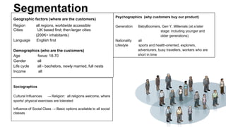 Segmentation
Geographic factors (where are the customers)
Region
Cities
Language

all regions, worldwide accessible
UK based first; then larger cities
(200K+ inhabitants)
English first

Demographics (who are the customers)
Age
focus: 18-70
Gender
all
Life cycle
all - bachelors, newly married, full nests
Income
all

Sociographics
Cultural Influences
→ Religion: all religions welcome, where
sports/ physical exercises are tolerated
Influence of Social Class → Basic options available to all social
classes

Psychographics (why customers buy our product)
Generation

Nationality
Lifestyle

BabyBoomers, Gen Y, Millenials (at a later
stage: including younger and
older generations)
all
sports and health-oriented, explorers,
adventurers, busy travellers, workers who are
short in time

 