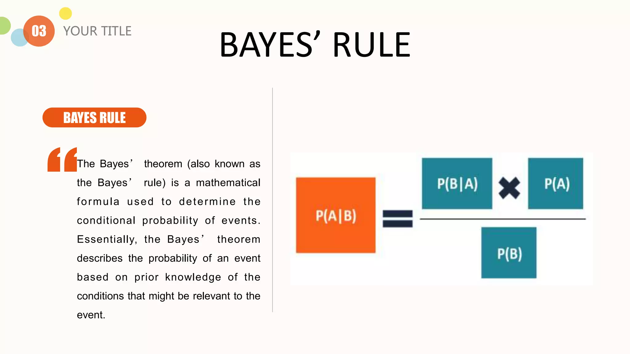 BAYES’ RULE
The Bayes’ theorem (also known as
the Bayes’ rule) is a mathematical
formula used to determine the
conditional probability of events.
Essentially, the Bayes’ theorem
describes the probability of an event
based on prior knowledge of the
conditions that might be relevant to the
event.
03 YOUR TITLE
BAYES RULE
 