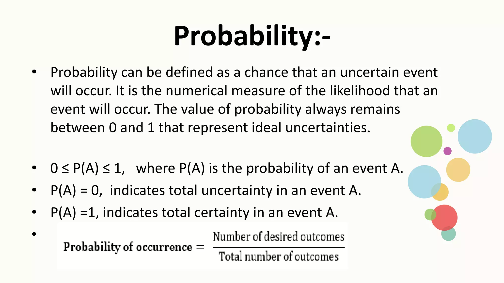 Probability:-
• Probability can be defined as a chance that an uncertain event
will occur. It is the numerical measure of the likelihood that an
event will occur. The value of probability always remains
between 0 and 1 that represent ideal uncertainties.
• 0 ≤ P(A) ≤ 1, where P(A) is the probability of an event A.
• P(A) = 0, indicates total uncertainty in an event A.
• P(A) =1, indicates total certainty in an event A.
•
 