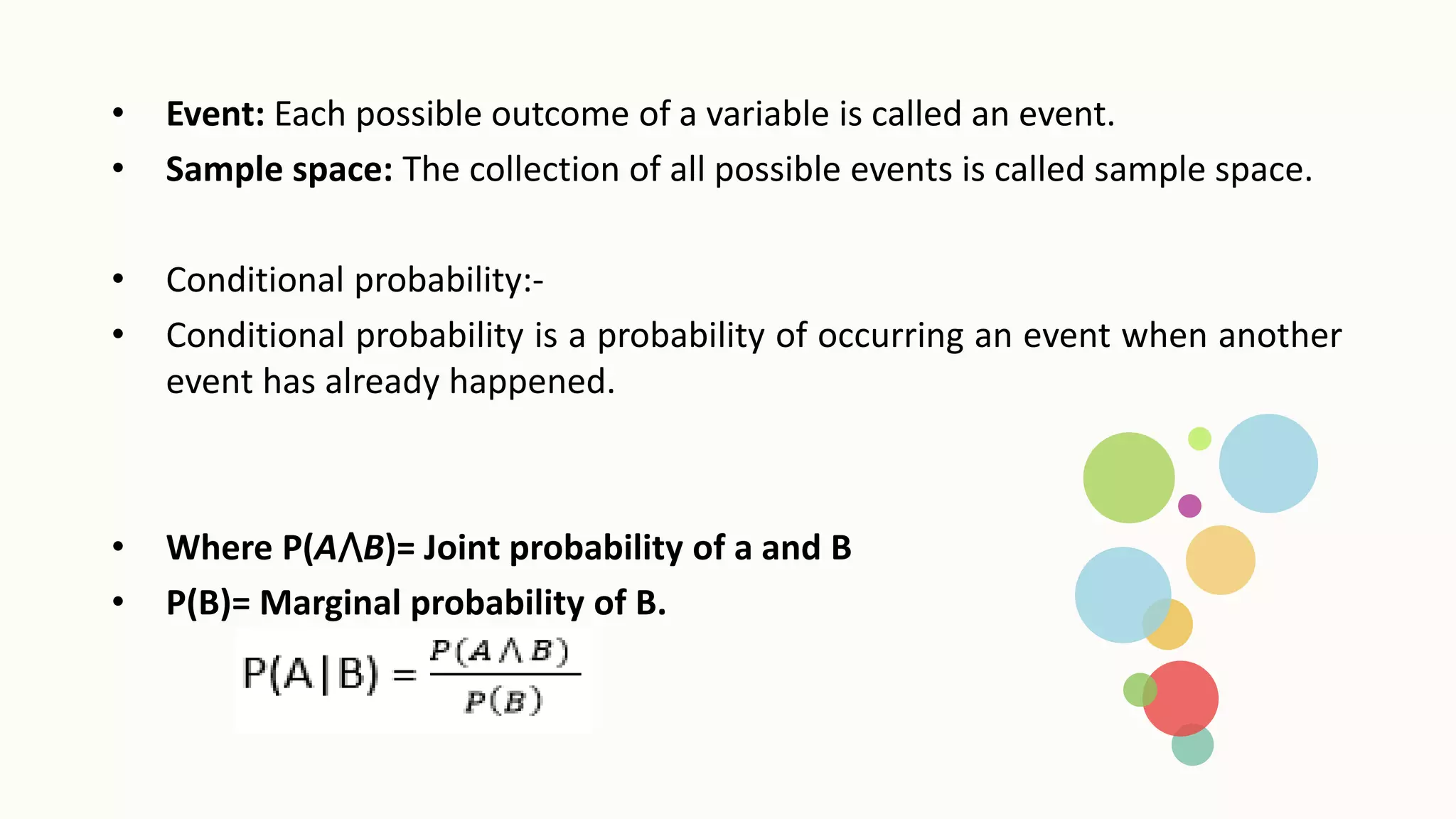 • Event: Each possible outcome of a variable is called an event.
• Sample space: The collection of all possible events is called sample space.
• Conditional probability:-
• Conditional probability is a probability of occurring an event when another
event has already happened.
• Where P(A⋀B)= Joint probability of a and B
• P(B)= Marginal probability of B.
 