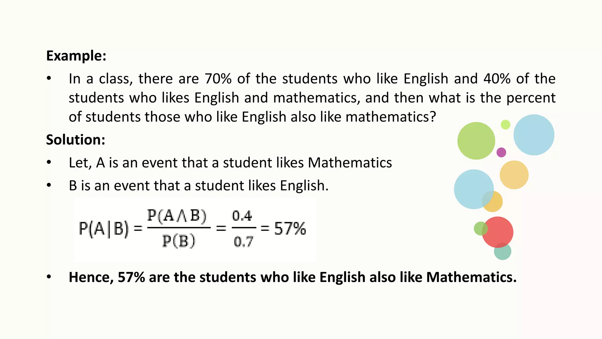 Example:
• In a class, there are 70% of the students who like English and 40% of the
students who likes English and mathematics, and then what is the percent
of students those who like English also like mathematics?
Solution:
• Let, A is an event that a student likes Mathematics
• B is an event that a student likes English.
• Hence, 57% are the students who like English also like Mathematics.
 