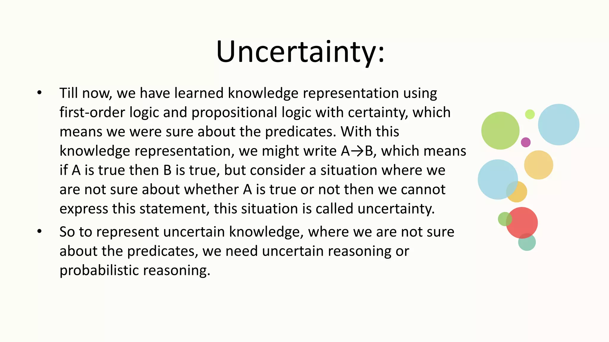 Uncertainty:
• Till now, we have learned knowledge representation using
first-order logic and propositional logic with certainty, which
means we were sure about the predicates. With this
knowledge representation, we might write A→B, which means
if A is true then B is true, but consider a situation where we
are not sure about whether A is true or not then we cannot
express this statement, this situation is called uncertainty.
• So to represent uncertain knowledge, where we are not sure
about the predicates, we need uncertain reasoning or
probabilistic reasoning.
 