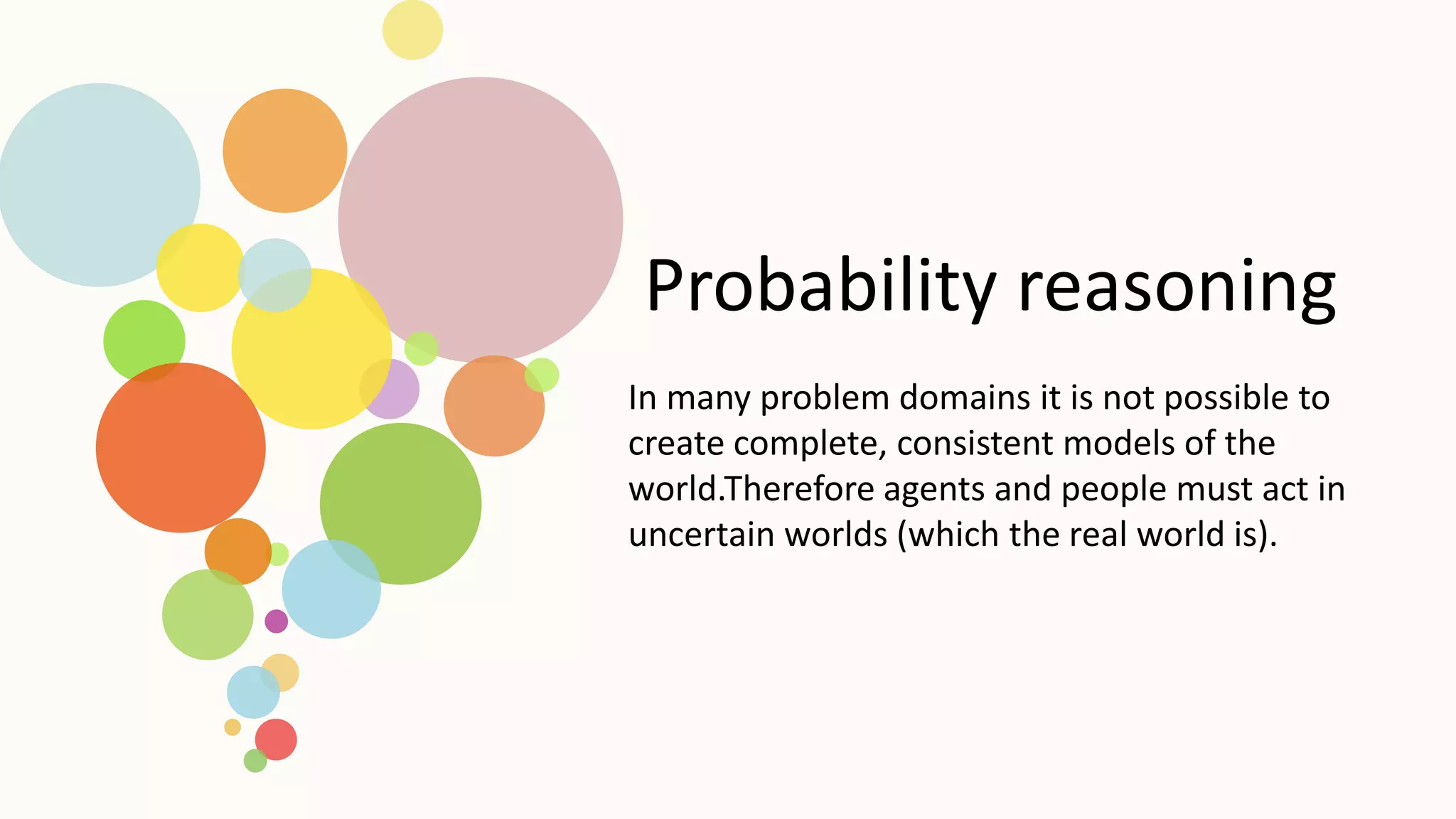 Probability reasoning
In many problem domains it is not possible to
create complete, consistent models of the
world.Therefore agents and people must act in
uncertain worlds (which the real world is).
 