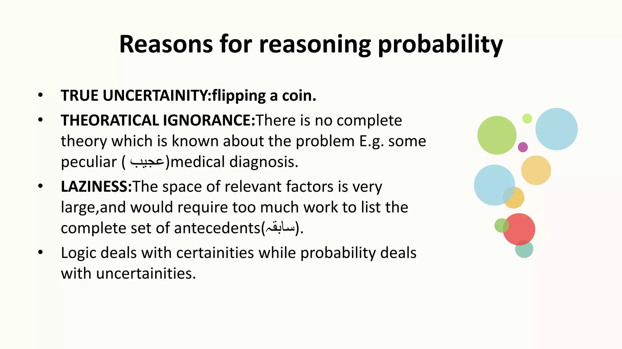 Reasons for reasoning probability
• TRUE UNCERTAINITY:flipping a coin.
• THEORATICAL IGNORANCE:There is no complete
theory which is known about the problem E.g. some
peculiar ( ‫)عجیب‬medical diagnosis.
• LAZINESS:The space of relevant factors is very
large,and would require too much work to list the
complete set of antecedents(‫)سابقہ‬.
• Logic deals with certainities while probability deals
with uncertainities.
 