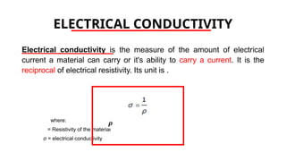 ELECTRICAL CONDUCTIVITY
Electrical conductivity is the measure of the amount of electrical
current a material can carry or it's ability to carry a current. It is the
reciprocal of electrical resistivity. Its unit is .
where:
= Resistivity of the material
σ = electrical conductivity
 