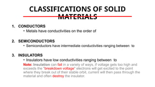 CLASSIFICATIONS OF SOLID
MATERIALS
1. CONDUCTORS
• Metals have conductivities on the order of
2. SEMICONDUCTORS
• Semiconductors have intermediate conductivities ranging between to
3. INSULATORS
• Insulators have low conductivities ranging between to
Note: Insulation can fail in a variety of ways, if voltage gets too high and
exceeds the "breakdown voltage" electrons will get excited to the point
where they break out of their stable orbit, current will then pass through the
material and often destroy the insulator.
 