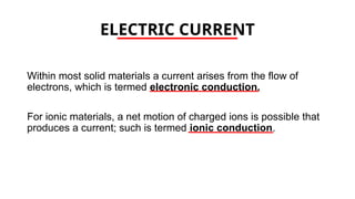 ELECTRIC CURRENT
Within most solid materials a current arises from the flow of
electrons, which is termed electronic conduction.
For ionic materials, a net motion of charged ions is possible that
produces a current; such is termed ionic conduction.
 