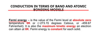 CONDUCTION IN TERMS OF BAND AND ATOMIC
BONDING MODELS
Fermi energy – is the value of the Fermi level at absolute zero
temperature 0K or (−273.15 degrees Celsius, or -459.67
Fahrenheit). It is also the maximum kinetic energy an electron
can attain at 0K. Fermi energy is constant for each solid.
 