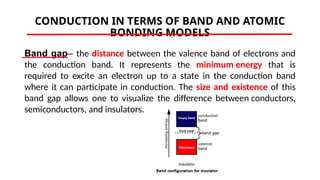 CONDUCTION IN TERMS OF BAND AND ATOMIC
BONDING MODELS
Band gap– the distance between the valence band of electrons and
the conduction band. It represents the minimum energy that is
required to excite an electron up to a state in the conduction band
where it can participate in conduction. The size and existence of this
band gap allows one to visualize the difference between conductors,
semiconductors, and insulators.
 