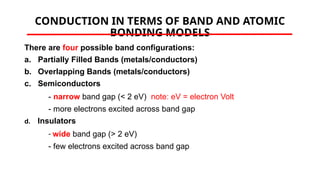 CONDUCTION IN TERMS OF BAND AND ATOMIC
BONDING MODELS
There are four possible band configurations:
a. Partially Filled Bands (metals/conductors)
b. Overlapping Bands (metals/conductors)
c. Semiconductors
- narrow band gap (< 2 eV) note: eV = electron Volt
- more electrons excited across band gap
d. Insulators
- wide band gap (> 2 eV)
- few electrons excited across band gap
 