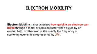 ELECTRON MOBILITY
Electron Mobility – characterizes how quickly an electron can
move through a metal or semiconductor when pulled by an
electric field. In other words, it is simply the frequency of
scattering events. It is represented by .
 