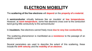 ELECTRON MOBILITY
The scattering of the free electrons will depend on the property of a material.
A semiconductor virtually behaves like an insulator at low temperatures.
However, at room temperature, some free electrons cross over to the conduction
band giving little conductivity to the semiconductor
In insulators, free electrons cannot freely move due to very low conductivity.
The scattering phenomenon is manifested as a resistance to the passage of an
electric current.
Several parameters are used to describe the extent of this scattering, these
include the drift velocity and the mobility of an electron.
 