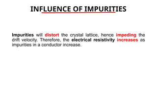 INFLUENCE OF IMPURITIES
Impurities will distort the crystal lattice, hence impeding the
drift velocity. Therefore, the electrical resistivity increases as
impurities in a conductor increase.
 