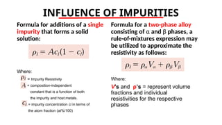 INFLUENCE OF IMPURITIES
Formula for additions of a single
impurity that forms a solid
solution:
Where:
= Impurity Resistivity
= composition-independent
constant that is a function of both
the impurity and host metals.
= impurity concentration ci in terms of
the atom fraction (at%/100)
Formula for a two-phase alloy
consisting of α and β phases, a
rule-of-mixtures expression may
be utilized to approximate the
resistivity as follows:
Where:
V’s and ρ’s = represent volume
fractions and individual
resistivities for the respective
phases
 