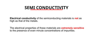 SEMI CONDUCTIVITY
Electrical conductivity of the semiconducting materials is not as
high as that of the metals.
The electrical properties of these materials are extremely sensitive
to the presence of even minute concentrations of impurities.
 