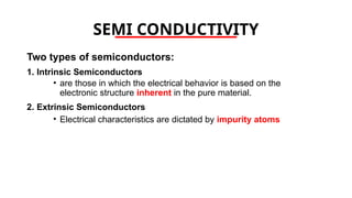 SEMI CONDUCTIVITY
Two types of semiconductors:
1. Intrinsic Semiconductors
• are those in which the electrical behavior is based on the
electronic structure inherent in the pure material.
2. Extrinsic Semiconductors
• Electrical characteristics are dictated by impurity atoms
 