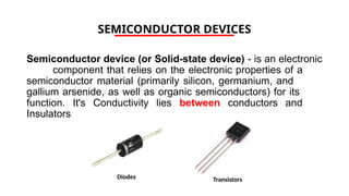 SEMICONDUCTOR DEVICES
Semiconductor device (or Solid-state device) - is an electronic
component that relies on the electronic properties of a
semiconductor material (primarily silicon, germanium, and
gallium arsenide, as well as organic semiconductors) for its
function. It's Conductivity lies between conductors and
Insulators
Diodes Transistors
 