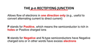 THE p-n RECTIFYING JUNCTION
Allows flow of electrons in one direction only (e.g., useful to
convert alternating current to direct current)
P stands for Positive, which means the semiconductor is rich in
holes or Positive charged ions
N stands for Negative and N-type semiconductors have Negative
charged ions or in other words have excess electrons
 